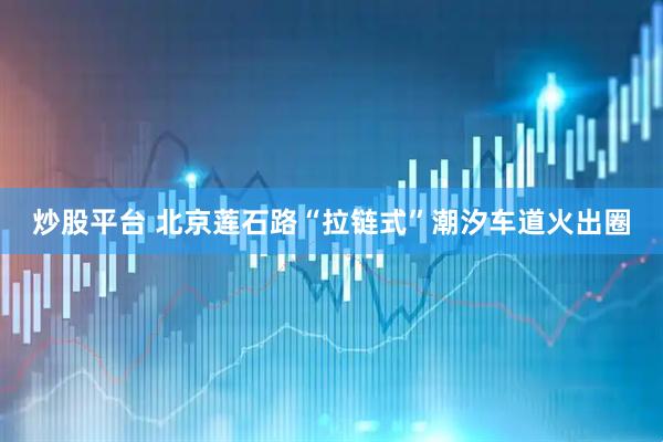 炒股平台 北京莲石路“拉链式”潮汐车道火出圈
