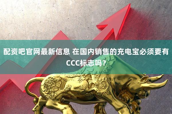 配资吧官网最新信息 在国内销售的充电宝必须要有CCC标志吗？