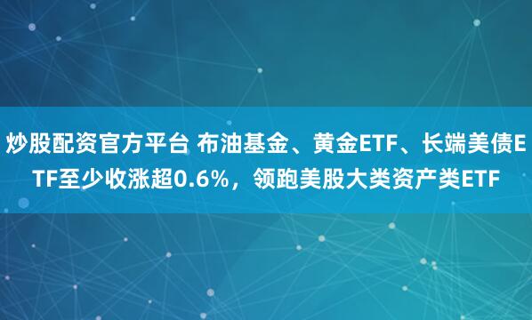 炒股配资官方平台 布油基金、黄金ETF、长端美债ETF至少收涨超0.6%，领跑美股大类资产类ETF