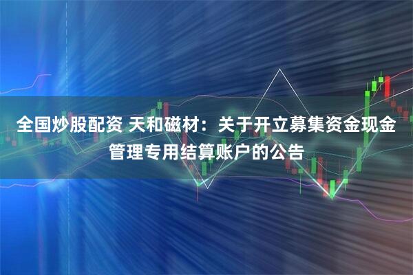 全国炒股配资 天和磁材：关于开立募集资金现金管理专用结算账户的公告