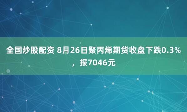 全国炒股配资 8月26日聚丙烯期货收盘下跌0.3%，报7046元