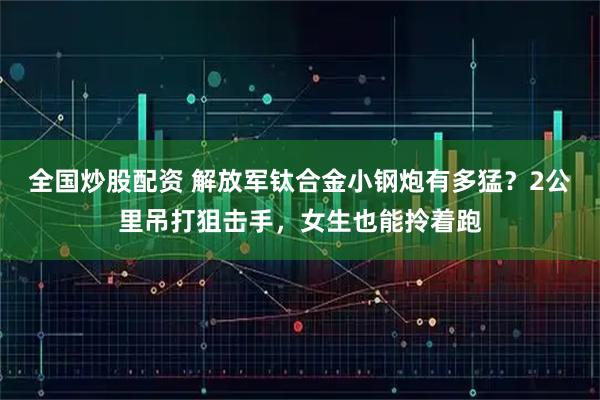 全国炒股配资 解放军钛合金小钢炮有多猛？2公里吊打狙击手，女生也能拎着跑