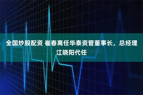 全国炒股配资 崔春离任华泰资管董事长，总经理江晓阳代任
