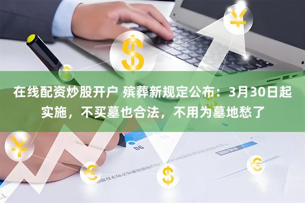 在线配资炒股开户 殡葬新规定公布：3月30日起实施，不买墓也合法，不用为墓地愁了