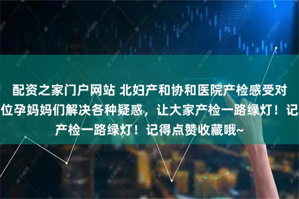 配资之家门户网站 北妇产和协和医院产检感受对比来啦~帮助各位孕妈妈们解决各种疑惑，让大家产检一路绿灯！记得点赞收藏哦~