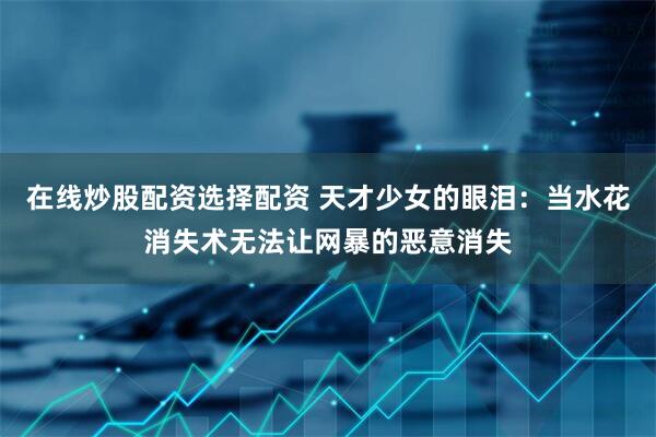 在线炒股配资选择配资 天才少女的眼泪：当水花消失术无法让网暴的恶意消失