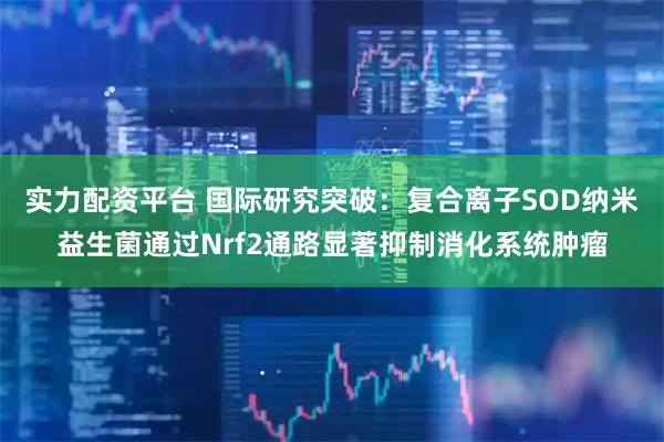 实力配资平台 国际研究突破：复合离子SOD纳米益生菌通过Nrf2通路显著抑制消化系统肿瘤