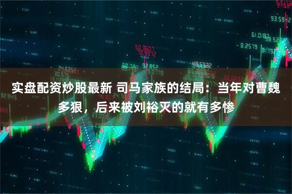 实盘配资炒股最新 司马家族的结局：当年对曹魏多狠，后来被刘裕灭的就有多惨