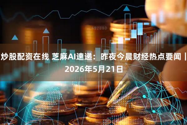 炒股配资在线 芝麻AI速递：昨夜今晨财经热点要闻｜2026年5月21日